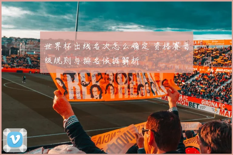 世界杯出线名次怎么确定 资格赛晋级规则与排名依据解析