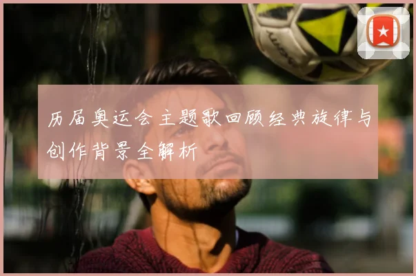 历届奥运会主题歌回顾经典旋律与创作背景全解析