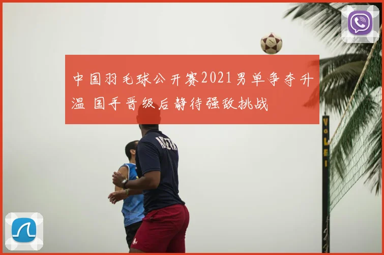 中国羽毛球公开赛2021男单争夺升温 国手晋级后静待强敌挑战