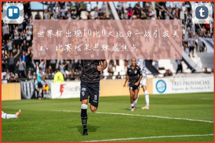 世界杯出现10比0大比分一战引发关注,比赛结果悬殊成焦点
